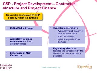 CSP - Project Development – Contractual structure and Project Finance Main risks associated to CSP seen by Financial Entities Melted Salts Storage Expected generation :  Availability and Quality of solar radiation data Thermal storage Hybridizing with NG or biomass Availability of main components  (mirrors, absorber tubes) Experience of Main Contractor Regulatory risk:  once reached the targets set by the Ministry, no more support is available 