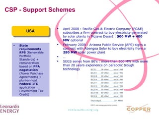 CSP - Support Schemes USA State requirements   RPS  (Renewable Portfolio Standards) + remuneration based on  PPA negotiation  (Power Purchase Agreements) + pluri-annual  Federal ITC  application (Investment Tax Credit) April 2008 : Pacific Gas & Electric Company (PG&E) subscribes a firm contract to buy electricity generated by solar plants in Mojave Desert :  500 MW + 400 MW  optional February 2008 : Arizona Public Service (APS) signs a contract with Abengoa Solar to buy electricity from a  280 MW  solar power plant … SEGS series from 80’s : more than 300 MW with more than  2 0 years experience on parabolic trough technology 
