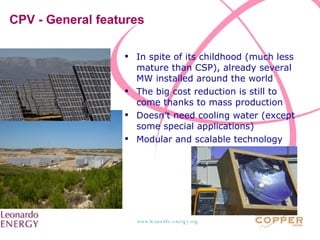 CPV - General features In spite of its childhood (much less mature than CSP), already several MW installed around the world The big cost reduction is still to come thanks to mass production Doesn’t need cooling water (except some special applications) Modular and scalable technology 