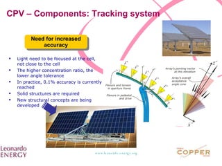 CPV – Components: Tracking system Light need to be focused at the cell, not close to the cell The higher concentration ratio, the lower angle tolerance In practice, 0.1% accuracy is currently reached Solid structures are required New structural concepts are being developed Need for increased accuracy 