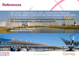 References CSP summit – Madrid February 2008 – Intereconomía Conferencias CPV summit, Madrid 1-2 April 2008 (http://www.cpvtoday.com/index.shtml) http://www.schott.com/csp/english/download/schott_memorandum_e.pdf http://www.wbgu.de/wbgu_publications_annual.html http://www.eupvplatform.org/ http://www.csptoday.com/ 