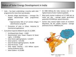 India – has been undertaking a country wide solar programme for more than two decades: Remote village electrification – amongst the largest decentralised solar programmes globally Approximately 95% of all remote villages electrification using SPV Promotion of solar in Urban, Industrial & Commercial applications Cumulative Capacity Added till  upto 31.12.2009 Grid Based Solar Power -  6 MW Decentralised Solar Power Projects & Street Lights – 2.39 MWp  Solar  Home Lighting Systems - 5,10,877 Solar Lanterns - 7,67,350  Solar PV Street Lighting Systems - 82,384 Solar PV Pumps - 7,247 Solar Water Heating - 3.25 Million square metres (Collector Area) Solar Cookers – 6,72,000 At 1900 kWh/sq M, India receives one of the highest levels of solar irradiance globally.  Most parts receive i rradiance of 5-7 kWh per sq meter per day - average power generation potential of 20 MW per square kilometer  Certain sites receive higher levels of insulation (Rajasthan, TN, AP, Ladakh, Gujarat) - average potential of 35 to  40MW/sq Km High Solar Incidence Zones Status of Solar Energy Development in India 