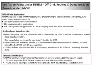 Off Grid Solar Applications JNNSM proposed to add 200 MW capacity in I st   phase for off grid applications like solar lighting, rural power supply, telecom towers etc Soft loans up to 5% annual interest rate 30% subsidy for select applications 90% subsidy for niche applications in special category states and other remote areas. Demonstration Projects JNNSM to identify new technology configurations not covered under 1,100 MW capacity target Focus on large scale Solar Thermal projects and new solar thermal technologies PFC to prepare bidding documents for these projects - tariff based bidding - initiated in 2010 Rooftop Based Solar Generation JNNSM – targeting 100 MW of rooftop solar PV connected by 2022 to replace conventional power/ diesel-based generators.  Operators eligible to receive the feed-in tariff fixed by the SERC. Generation Based Incentives payable to utility to cover difference between solar tariff less the base price of Rs. 5.50/kWh with 3% p.a. escalation. Tariff to be fixed by concerned SERC & utility to pay a minimum of Rs. 5.50/unit - increasing annually @3% Key Action Points under JNNSM – Off-Grid, Rooftop & Demonstration Projects under JNNSM 