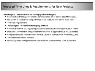 New Projects - Requirements for Setting up of Solar Projects Confirmation that Capacity shall be commissioned on or before 31st March 2013. Net worth of the SPD for the past three years and turn-over of last three years Technical requirements New Projects – Conditions for signing of MOU Confirmation from STU regarding availability of evacuation infrastructure at >33 kV Statutory (allotment of land) and other clearances as applicable & Bank Guarantee Complete Detailed Project Report (DPR) & Letter of comfort from Promoter(s) /FI’s Time-Frame for major activities Necessary water linkages for solar thermal from the concerned State Authorities Proposed Time Lines & Requirements for New Projects  