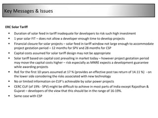 CERC Solar Tariff Duration of solar feed in tariff inadequate for developers to risk such high investment 1 year solar FIT – does not allow a developer enough time to develop projects Financial closure for solar projects – solar feed in tariff window not large enough to accommodate project gestation period – 12 months for SPV and 28 months for CSP Capital costs assumed for solar tariff design may not be appropriate Solar tariff based on capital cost prevailing in market today – however project gestation period may move the capital costs higher – risk especially as MNRE expects a development guarantee while awarding projects RoE for the first 10 years assumed at 17 % (provides an effective post tax return of 14.11 %)  - on the lower side considering the risks associated with new technology No or limited information on CUF’s achievable by solar power projects  CERC CUF (of 19% - SPV) might be difficult to achieve in most parts of India except Rajasthan & Gujarat – developers of the view that this should be in the range of 16‐19%.  Same case with CSP Key Messages & Issues 