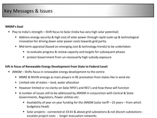 JNNSM’s Goal Play to India’s strength – Shift focus to Solar (India has very high solar potential) Address energy security & high cost of solar power through rapid scale-up & technological innovation for driving down solar power costs towards grid parity.  Mid-term appraisal (based on emerging cost & technology trends) to be undertaken to evaluate progress & review capacity and targets for subsequent phases protect Government from un-necessarily high subsidy exposure Shift in focus of Renewable Energy Development from State to Federal Level: JNNSM – Shifts focus in renewable energy development to the centre MNRE & NVVN emerge as main players in RE promotion from states like in wind etc Limited role of states – land, water allocation However limited or no clarity on Solar RPO’s and REC’s and how these will function  A number of issues still to be addressed by JNNSM in conjunction with Central & State Governments, Regulators, Power utilities etc: Availability of year on year funding for the JNNSM (solar tariff – 25 years – from which budgetary head) Solar projects - connected at 33 kV & above grid substations & not discom substations - escalate project costs  -  longer evacuation networks Project financial closure within 3 months from date of signing of PPA – highly ambitious - considering the Indian banking systems unfamiliarity with solar Key Messages & Issues 