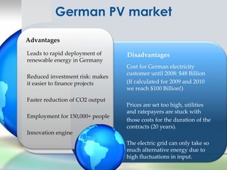 German PV market

Advantages

Leads to rapid deployment of     Disadvantages
renewable energy in Germany
                                 Cost for German electricity
                                 customer until 2008: $48 Billion
Reduced investment risk: makes
it easier to finance projects    (If calculated for 2009 and 2010
                                 we reach $100 Billion!)

Faster reduction of CO2 output
                                 Prices are set too high, utilities
                                 and ratepayers are stuck with
Employment for 150,000+ people
                                 those costs for the duration of the
                                 contracts (20 years).
Innovation engine
                                 The electric grid can only take so
                                 much alternative energy due to
                                 high fluctuations in input.
 