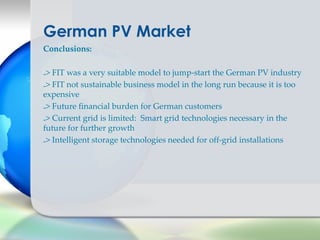 German PV Market
Conclusions:


-> FIT was a very suitable model to jump-start the German PV industry
-> FIT not sustainable business model in the long run because it is too
expensive
-> Future financial burden for German customers
-> Current grid is limited: Smart grid technologies necessary in the
future for further growth
-> Intelligent storage technologies needed for off-grid installations
 