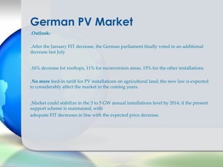 German PV Market
-Outlook:

-After the January FIT decrease, the German parliament finally voted in an additional
decrease last July


-16% decrease for rooftops, 11% for reconversion areas, 15% for the other installations

-No more feed-in tariff for PV installations on agricultural land; the new law is expected
to considerably affect the market in the coming years.


-Market could stabilize in the 3 to 5 GW annual installations level by 2014, if the present
support scheme is maintained, with
adequate FIT decreases in line with the expected price decrease.
 