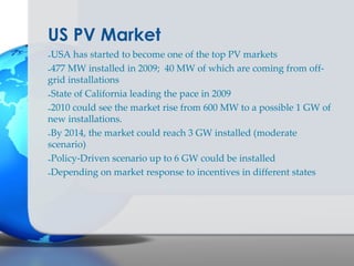 US PV Market
-USA has started to become one of the top PV markets
-477 MW installed in 2009; 40 MW of which are coming from off-
grid installations
-State of California leading the pace in 2009
-2010 could see the market rise from 600 MW to a possible 1 GW of
new installations.
-By 2014, the market could reach 3 GW installed (moderate
scenario)
-Policy-Driven scenario up to 6 GW could be installed
-Depending on market response to incentives in different states
 