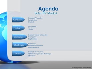 Agenda
                       Solar PV Market
             German PV market
Germany      Conclusions
             Outlook

             US PV market
 U.S.A.      Conclusions
             Outlook



             German versus US market
Economics    Grid parity
             Implications

             Bureaucracy
Challenges   Regulatory Environment
             Federal Resources


             Global Solar Outlook
 Future      Optimistic signs and challenges
             Questions




                                               Solar Partners International
 