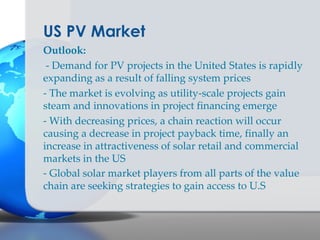 US PV Market
Outlook:
 - Demand for PV projects in the United States is rapidly
expanding as a result of falling system prices
- The market is evolving as utility-scale projects gain
steam and innovations in project financing emerge
- With decreasing prices, a chain reaction will occur
causing a decrease in project payback time, finally an
increase in attractiveness of solar retail and commercial
markets in the US
- Global solar market players from all parts of the value
chain are seeking strategies to gain access to U.S
 