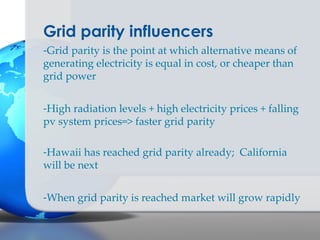 Grid parity influencers
-Grid parity is the point at which alternative means of
generating electricity is equal in cost, or cheaper than
grid power


-High radiation levels + high electricity prices + falling
pv system prices=> faster grid parity

-Hawaii has reached grid parity already; California
will be next


-When grid parity is reached market will grow rapidly
 