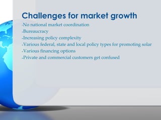 Challenges for market growth
-No national market coordination
-Bureaucracy
-Increasing policy complexity
-Various federal, state and local policy types for promoting solar
-Various financing options
-Private and commercial customers get confused
 
