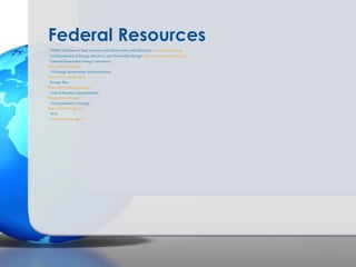 Federal Resources
  DSIRE: Database of State Incentives for Renewables and Efficiency: www.dsireusa.org
- US Department of Energy Efficiency and Renewable Energy: http://www.eere.energy.gov/
- National Renewable Energy Laboratory:
-
http://www.nrel.gov/
  US Energy Information Administration:
-
http://www.eia.doe.gov/
  Energy Star:
-
http://www.energystar.gov/
  Federal Business Opportunities:
-
https://www.fbo.gov/
  US Department of Energy:
-
http://www.energy.gov
  EPA:
- http://www.epa.gov/
 