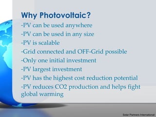 Why Photovoltaic?
-PV can be used anywhere
-PV can be used in any size
-PV is scalable
-Grid connected and OFF-Grid possible
-Only one initial investment
-PV largest investment
-PV has the highest cost reduction potential
-PV reduces CO2 production and helps fight
global warming


                                     Solar Partners International
 