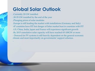 Global Solar Outlook
-Currently 20 GW installed
-30-35 GW installed by the end of the year
-Plunging prices of solar modules
-Europe is still leading the market with installations (Germany and Italy)
-47 countries have FIT but danger of Solar market bust in countries with FIT
-US, China, India, Japan and France will experience significant growth
-By 2015 cumulative solar capacity will have reached 65-100GW or more
- Demand for PV systems is still heavily dependent on the general economic
climate and most importantly on governments’ support schemes.
-
 
