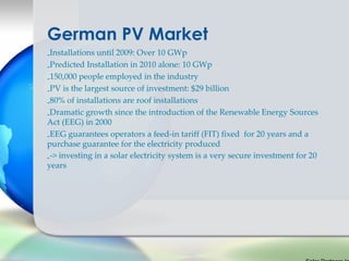 German PV Market
-Installations until 2009: Over 10 GWp
-Predicted Installation in 2010 alone: 10 GWp
-150,000 people employed in the industry
-PV is the largest source of investment: $29 billion
-80% of installations are roof installations
-Dramatic growth since the introduction of the Renewable Energy Sources
Act (EEG) in 2000
-EEG guarantees operators a feed-in tariff (FIT) fixed for 20 years and a
purchase guarantee for the electricity produced
--> investing in a solar electricity system is a very secure investment for 20
years
 