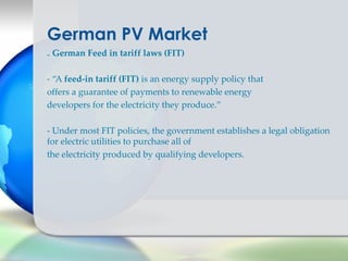 German PV Market
- German Feed in tariff laws (FIT)

- “A feed-in tariff (FIT) is an energy supply policy that
offers a guarantee of payments to renewable energy
developers for the electricity they produce.”

- Under most FIT policies, the government establishes a legal obligation
for electric utilities to purchase all of
the electricity produced by qualifying developers.
 