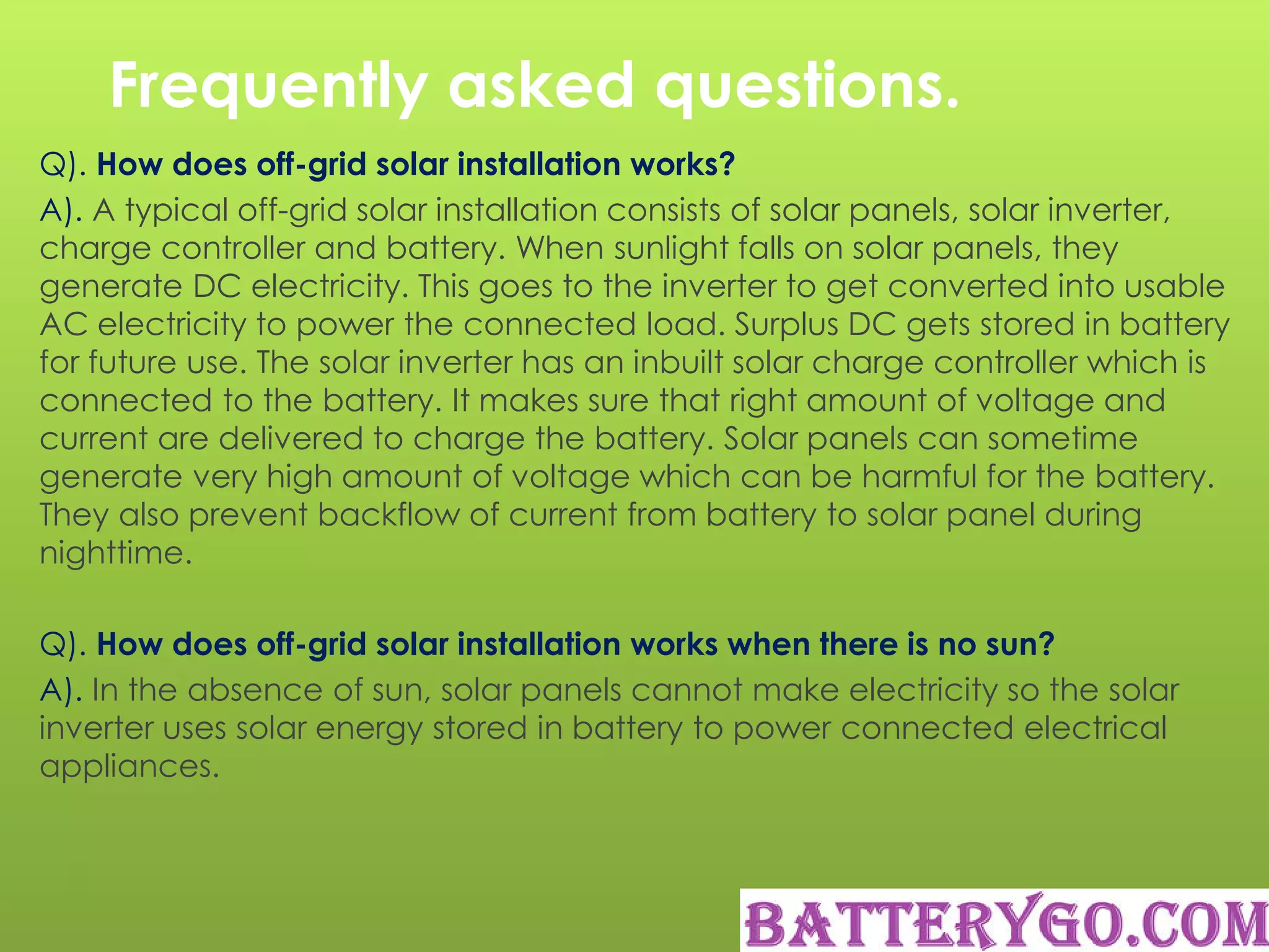 Frequently asked questions.
Q). How does off-grid solar installation works?
A). A typical off-grid solar installation consists of solar panels, solar inverter,
charge controller and battery. When sunlight falls on solar panels, they
generate DC electricity. This goes to the inverter to get converted into usable
AC electricity to power the connected load. Surplus DC gets stored in battery
for future use. The solar inverter has an inbuilt solar charge controller which is
connected to the battery. It makes sure that right amount of voltage and
current are delivered to charge the battery. Solar panels can sometime
generate very high amount of voltage which can be harmful for the battery.
They also prevent backflow of current from battery to solar panel during
nighttime.
Q). How does off-grid solar installation works when there is no sun?
A). In the absence of sun, solar panels cannot make electricity so the solar
inverter uses solar energy stored in battery to power connected electrical
appliances.
 