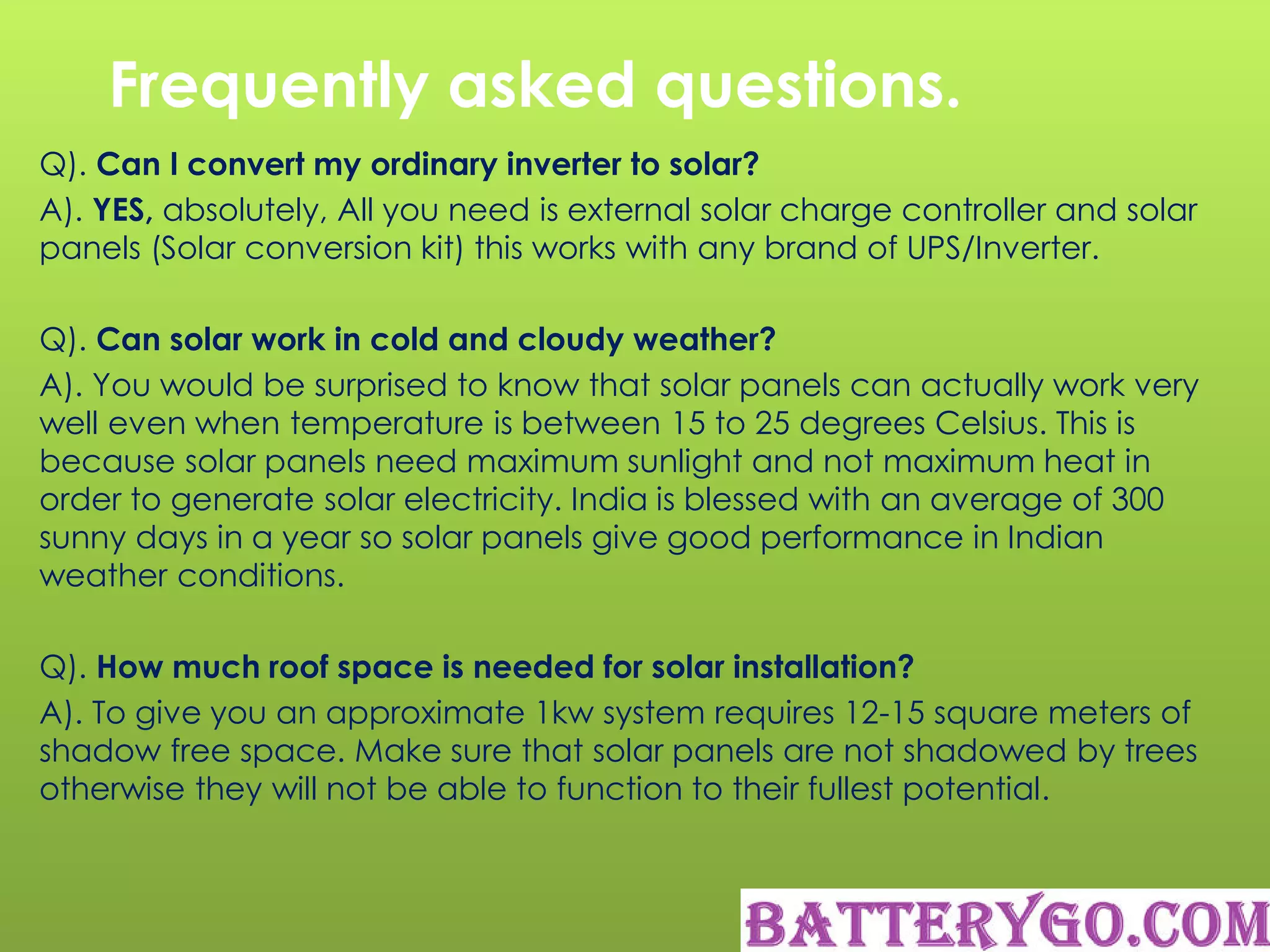 Frequently asked questions.
Q). Can I convert my ordinary inverter to solar?
A). YES, absolutely, All you need is external solar charge controller and solar
panels (Solar conversion kit) this works with any brand of UPS/Inverter.
Q). Can solar work in cold and cloudy weather?
A). You would be surprised to know that solar panels can actually work very
well even when temperature is between 15 to 25 degrees Celsius. This is
because solar panels need maximum sunlight and not maximum heat in
order to generate solar electricity. India is blessed with an average of 300
sunny days in a year so solar panels give good performance in Indian
weather conditions.
Q). How much roof space is needed for solar installation?
A). To give you an approximate 1kw system requires 12-15 square meters of
shadow free space. Make sure that solar panels are not shadowed by trees
otherwise they will not be able to function to their fullest potential.
 