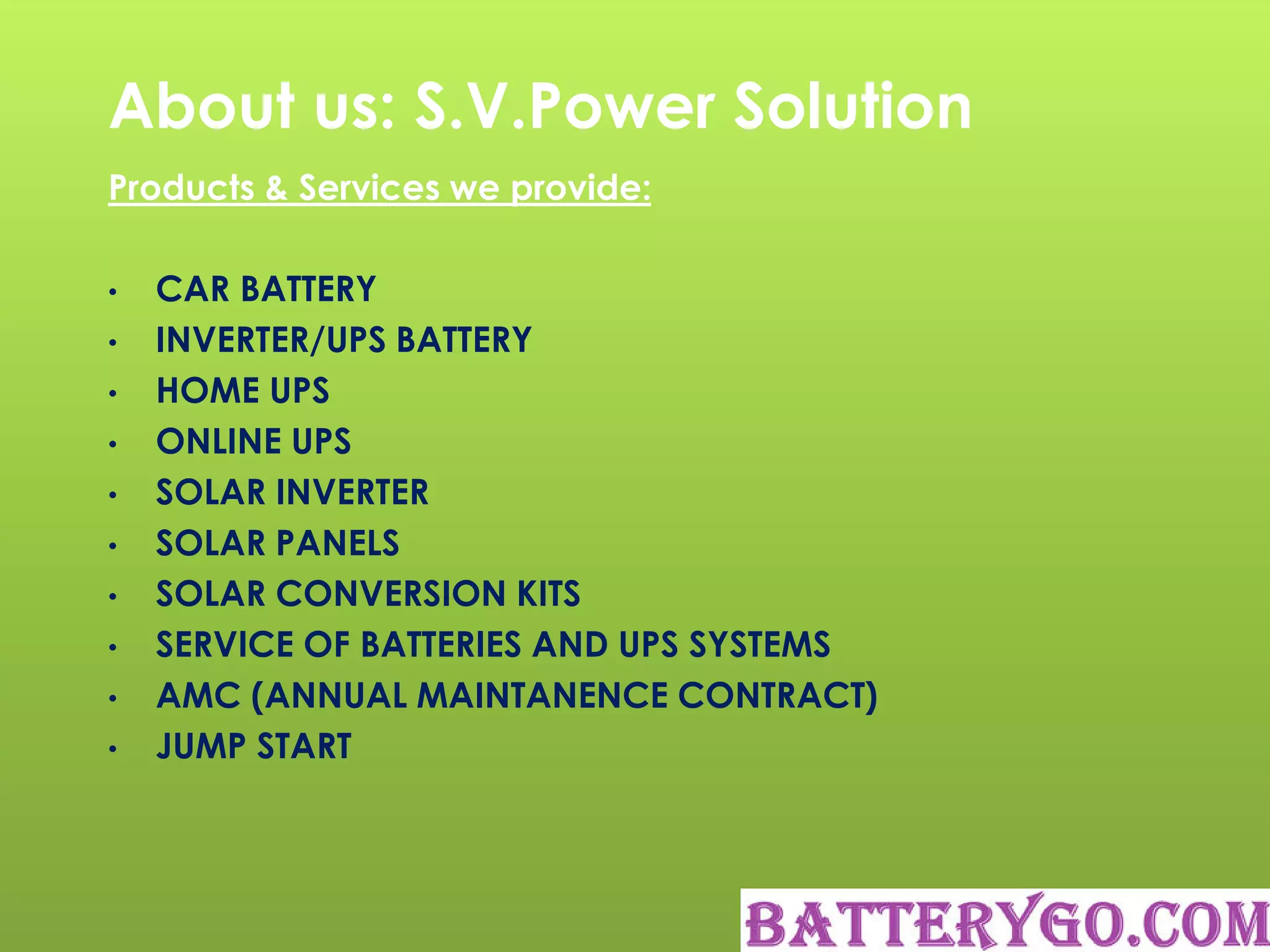 About us: S.V.Power Solution
Products & Services we provide:
• CAR BATTERY
• INVERTER/UPS BATTERY
• HOME UPS
• ONLINE UPS
• SOLAR INVERTER
• SOLAR PANELS
• SOLAR CONVERSION KITS
• SERVICE OF BATTERIES AND UPS SYSTEMS
• AMC (ANNUAL MAINTANENCE CONTRACT)
• JUMP START
 