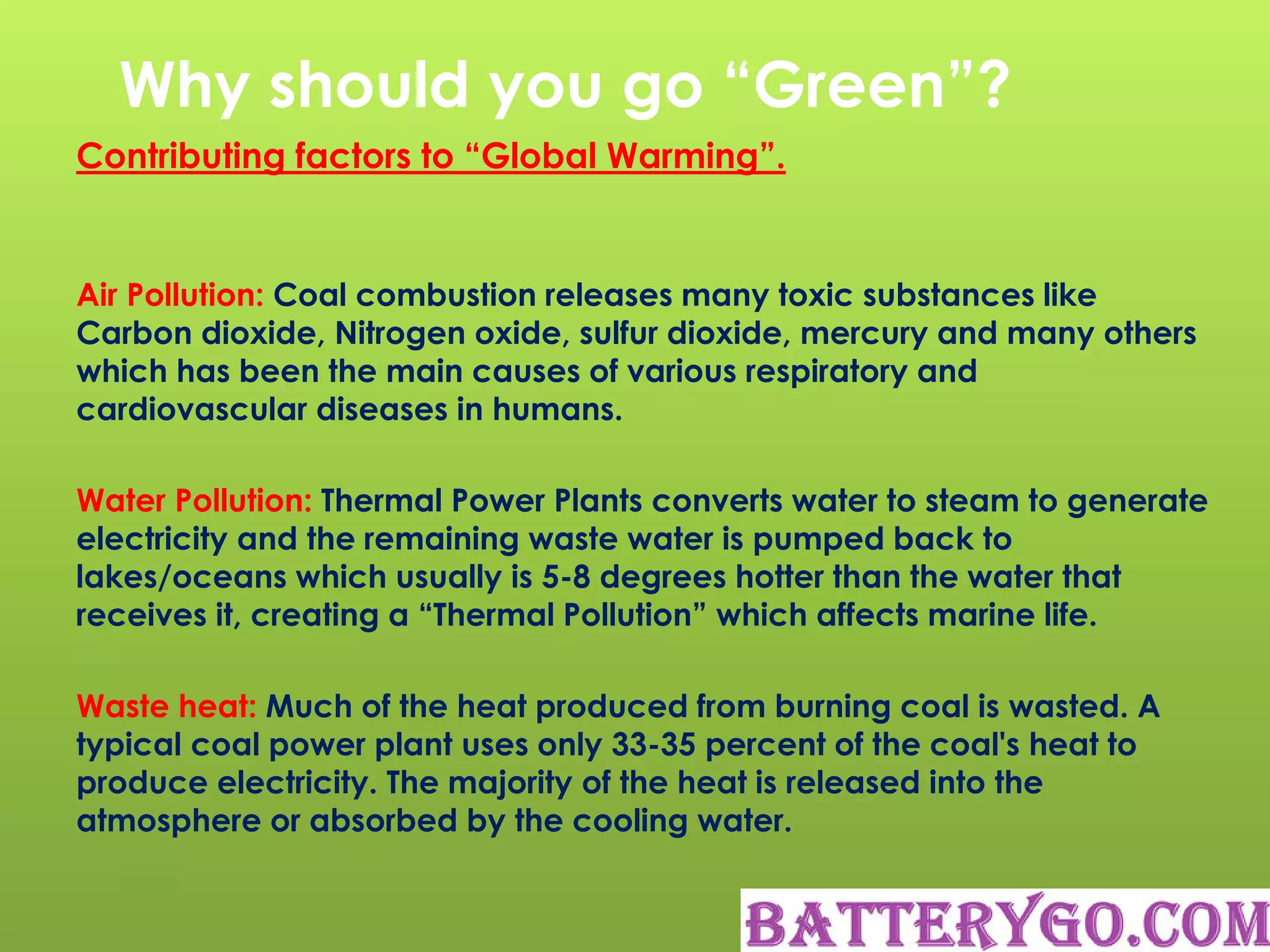 Why should you go “Green”?
Contributing factors to “Global Warming”.
Air Pollution: Coal combustion releases many toxic substances like
Carbon dioxide, Nitrogen oxide, sulfur dioxide, mercury and many others
which has been the main causes of various respiratory and
cardiovascular diseases in humans.
Water Pollution: Thermal Power Plants converts water to steam to generate
electricity and the remaining waste water is pumped back to
lakes/oceans which usually is 5-8 degrees hotter than the water that
receives it, creating a “Thermal Pollution” which affects marine life.
Waste heat: Much of the heat produced from burning coal is wasted. A
typical coal power plant uses only 33-35 percent of the coal's heat to
produce electricity. The majority of the heat is released into the
atmosphere or absorbed by the cooling water.
 