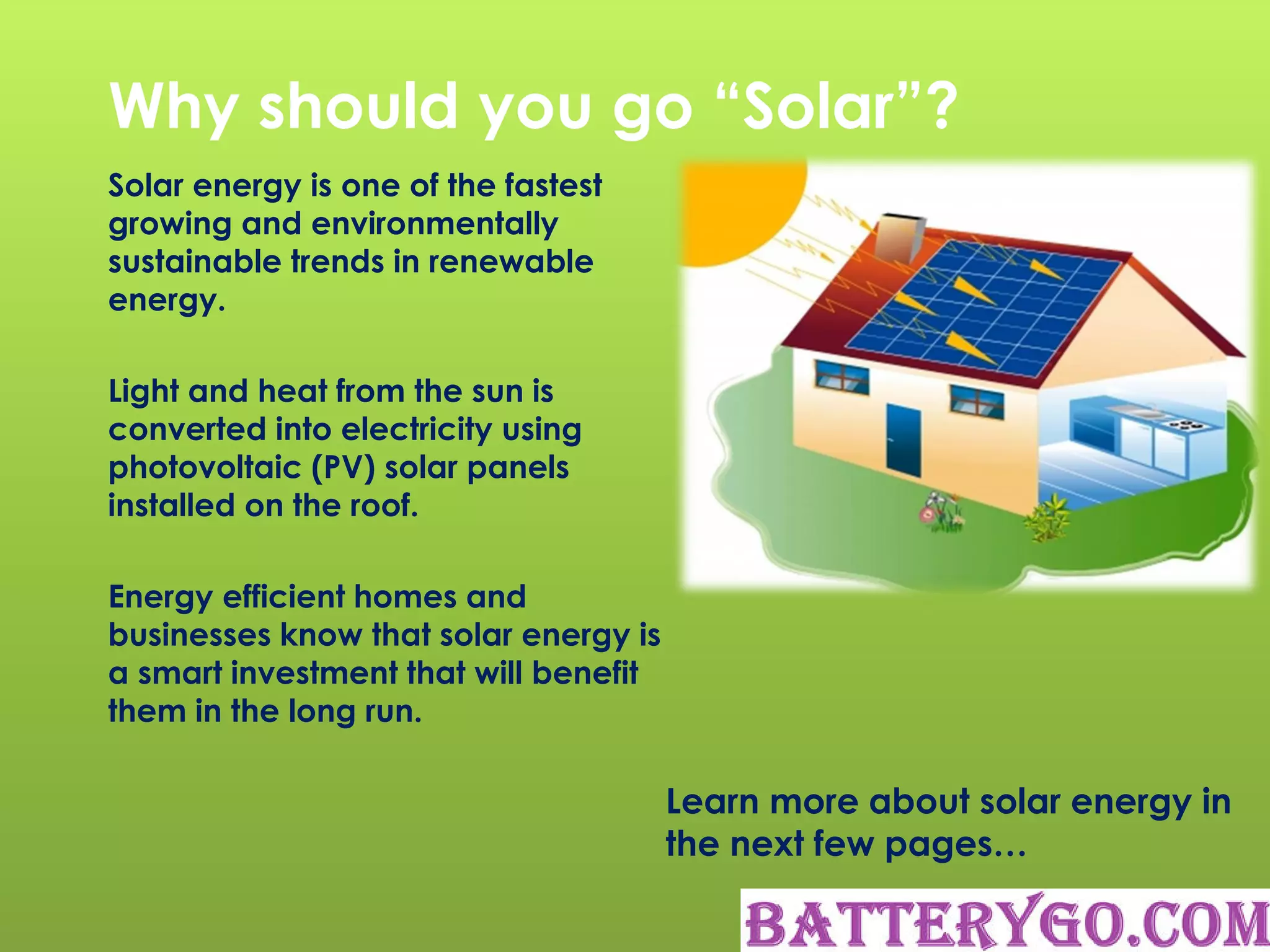 Why should you go “Solar”?
Solar energy is one of the fastest
growing and environmentally
sustainable trends in renewable
energy.
Light and heat from the sun is
converted into electricity using
photovoltaic (PV) solar panels
installed on the roof.
Energy efficient homes and
businesses know that solar energy is
a smart investment that will benefit
them in the long run.
Learn more about solar energy in
the next few pages…
 