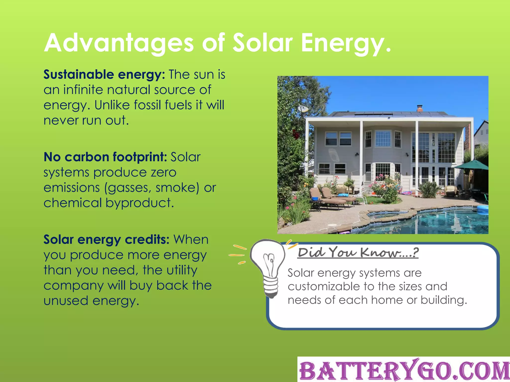 Advantages of Solar Energy.
Sustainable energy: The sun is
an infinite natural source of
energy. Unlike fossil fuels it will
never run out.
No carbon footprint: Solar
systems produce zero
emissions (gasses, smoke) or
chemical byproduct.
Solar energy credits: When
you produce more energy
than you need, the utility
company will buy back the
unused energy.
Solar energy systems are
customizable to the sizes and
needs of each home or building.
 