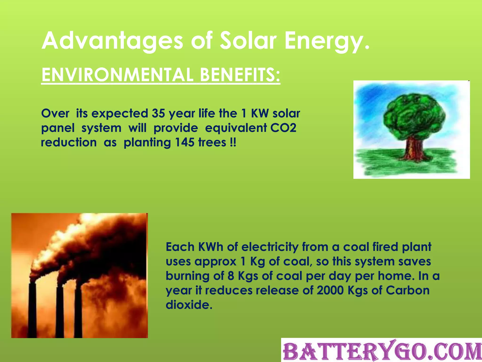 Advantages of Solar Energy.
ENVIRONMENTAL BENEFITS:
Over its expected 35 year life the 1 KW solar
panel system will provide equivalent CO2
reduction as planting 145 trees !!
Each KWh of electricity from a coal fired plant
uses approx 1 Kg of coal, so this system saves
burning of 8 Kgs of coal per day per home. In a
year it reduces release of 2000 Kgs of Carbon
dioxide.
 