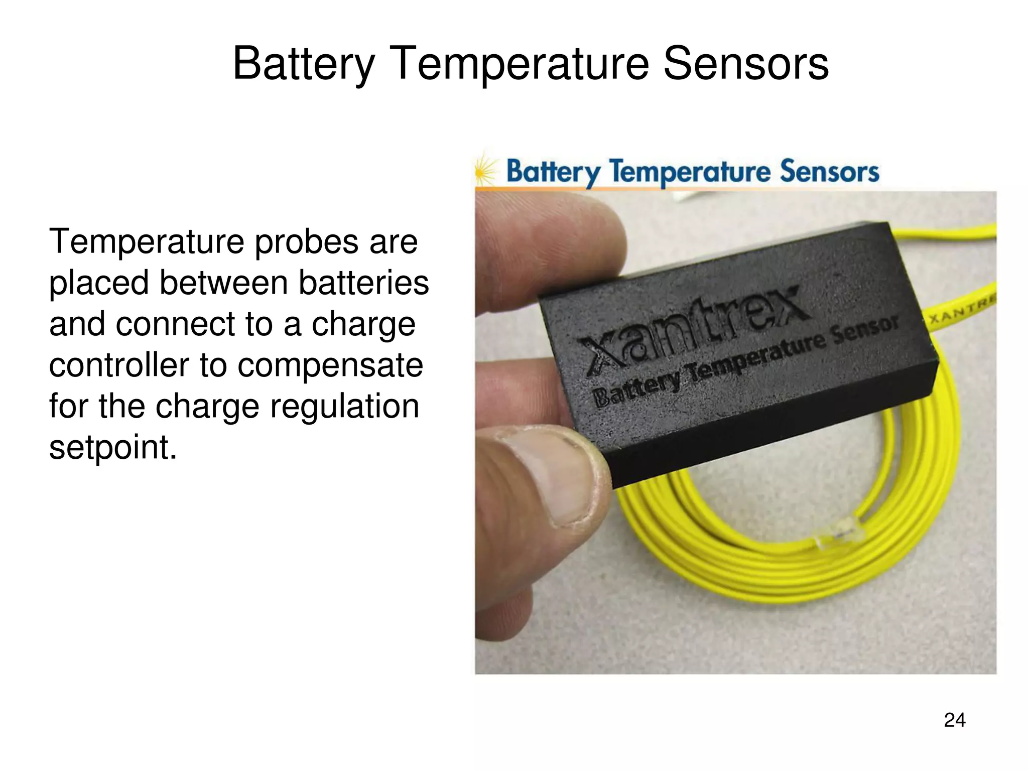 24
Battery Temperature Sensors
Temperature probes are
placed between batteries
and connect to a charge
controller to compensate
for the charge regulation
setpoint.
 