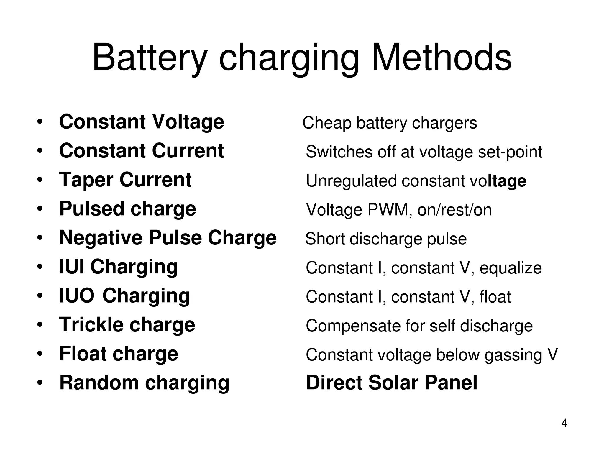 Battery charging Methods
4
• Constant Voltage Cheap battery chargers
• Constant Current Switches off at voltage set-point
• Taper Current Unregulated constant voltage
• Pulsed charge Voltage PWM, on/rest/on
• Negative Pulse Charge Short discharge pulse
• IUI Charging Constant I, constant V, equalize
• IUO Charging Constant I, constant V, float
• Trickle charge Compensate for self discharge
• Float charge Constant voltage below gassing V
• Random charging Direct Solar Panel
 