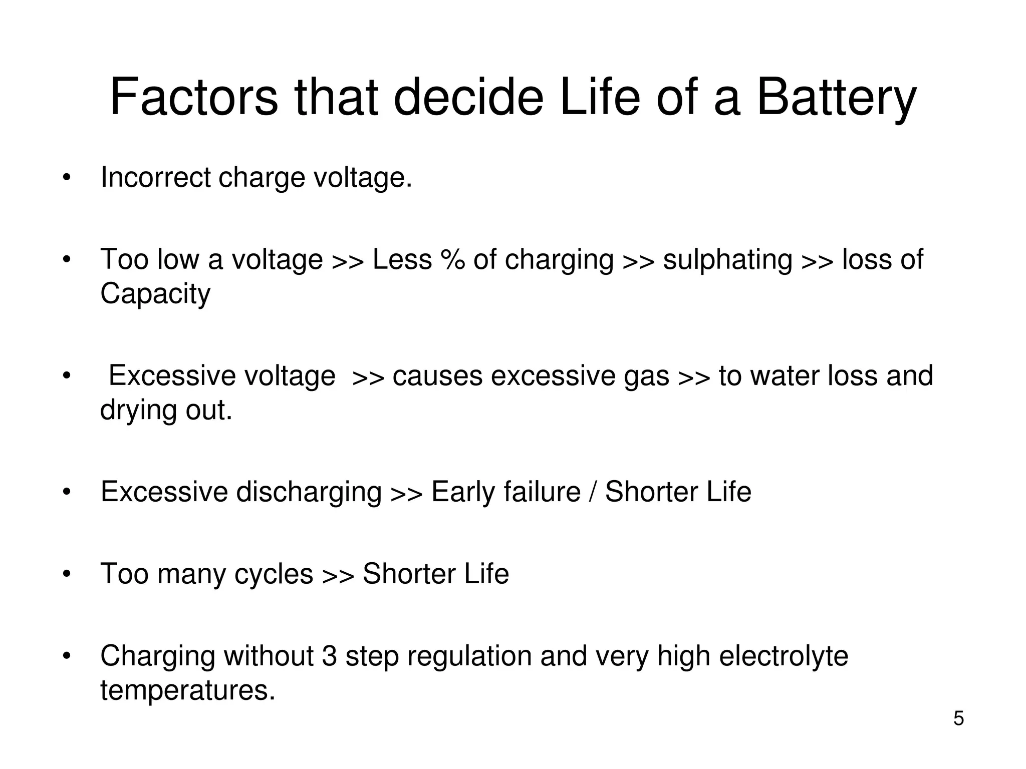 Factors that decide Life of a Battery
5
• Incorrect charge voltage.
• Too low a voltage >> Less % of charging >> sulphating >> loss of
Capacity
• Excessive voltage >> causes excessive gas >> to water loss and
drying out.
• Excessive discharging >> Early failure / Shorter Life
• Too many cycles >> Shorter Life
• Charging without 3 step regulation and very high electrolyte
temperatures.
 