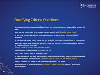 Qualifying Criteria-Questions
So are you the home owner at (address)? Can you verify the address we would be sending the
ease?
And are you paying over $100 on your current electric bill? (Must be above $100)
If Yes; How much? The average monthly bill should be above $100/ month or $1200/
annually.
Is this a regular single family home and not a condo, apartment, mobile home or townhouse?
I see here on my solar maps that you don’t have any tall trees, or buildings shading your roof,
is that information accurate?
(Kindly check on Project Roof & Google Maps)
Can I have an email where we can reach you at?
Your credit score is good or excellent. Right?
If they are unclear: We want you to qualify for maximum programs, so your score needs to be
above 650 points, please confirm. (CREDIT SCORE NEEDS TO BE ABOVE 650 points)
Verify Customer Full Name or the person on the phone’s Full Name.
Please provide an alternate number (cellphone / home phone) so we don’t miss out on
reaching you?
 