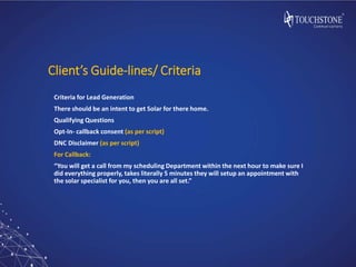 Client’s Guide-lines/ Criteria
Criteria for Lead Generation
There should be an intent to get Solar for there home.
Qualifying Questions
Opt-In- callback consent (as per script)
DNC Disclaimer (as per script)
For Callback:
“You will get a call from my scheduling Department within the next hour to make sure I
did everything properly, takes literally 5 minutes they will setup an appointment with
the solar specialist for you, then you are all set.”
 