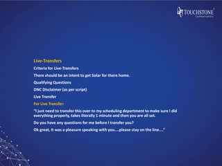 Live-Transfers
Criteria for Live-Transfers
There should be an intent to get Solar for there home.
Qualifying Questions
DNC Disclaimer (as per script)
Live Transfer
For Live Transfer:
“I just need to transfer this over to my scheduling department to make sure I did
everything properly, takes literally 1 minute and then you are all set.
Do you have any questions for me before I transfer you?
Ok great, It was a pleasure speaking with you....please stay on the line....”
 