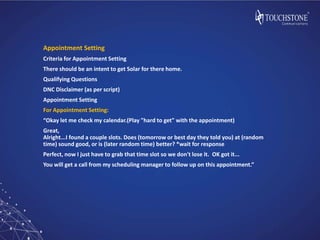 Appointment Setting
Criteria for Appointment Setting
There should be an intent to get Solar for there home.
Qualifying Questions
DNC Disclaimer (as per script)
Appointment Setting
For Appointment Setting:
“Okay let me check my calendar.(Play "hard to get" with the appointment)
Great,
Alright...I found a couple slots. Does (tomorrow or best day they told you) at (random
time) sound good, or is (later random time) better? *wait for response
Perfect, now I just have to grab that time slot so we don't lose it. OK got it...
You will get a call from my scheduling manager to follow up on this appointment.”
 