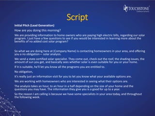 Script
Initial Pitch (Lead Generation)
How are you doing this morning?
We are providing information to home owners who are paying high electric bills, regarding our solar
program. I just have a few questions to see if you would be interested in learning more about the
benefits of no added cost solar program?
So what we are doing here at (Company Name) is contacting homeowners in your area, and offering
you a no obligation— solar analysis.
We send a state certified solar specialist. They come out, check out the roof, the shading issues, the
amount of sun you get, and basically sees whether solar is even suitable for you or your home.
If it is suitable, he'll let you know all the programs you are entitled to.
No obligation,
It's really just an information visit for you to let you know what your available options are.
We are working with homeowners who are interested in seeing what their options are.
The analysis takes an hour, to an hour in a half depending on the size of your home and the
questions you may have. The information they give you is a good for up to a year.
So the reason I am calling is because we have some specialists in your area today, and throughout
the following week.
 