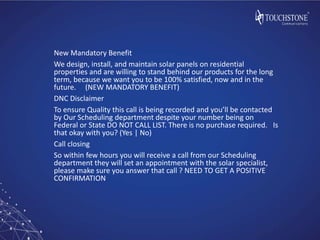 New Mandatory Benefit
We design, install, and maintain solar panels on residential
properties and are willing to stand behind our products for the long
term, because we want you to be 100% satisfied, now and in the
future. (NEW MANDATORY BENEFIT)
DNC Disclaimer
To ensure Quality this call is being recorded and you’ll be contacted
by Our Scheduling department despite your number being on
Federal or State DO NOT CALL LIST. There is no purchase required. Is
that okay with you? (Yes | No)
Call closing
So within few hours you will receive a call from our Scheduling
department they will set an appointment with the solar specialist,
please make sure you answer that call ? NEED TO GET A POSITIVE
CONFIRMATION
 