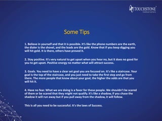Some Tips
1. Believe in yourself and that it is possible. It’s like the phone numbers are the earth,
the dialer is the shovel, and the leads are the gold. Know that if you keep digging you
will hit gold. It is there, others have proved it.
2. Stay positive. It's very natural to get upset when you hear no, but it does no good for
you to get upset. Positive energy no matter what will attract success.
3. Goals. You need to have a clear set goal you are focused on. It's like a staircase. Your
goal is the top of the staircase, and you just need to take the first step and go from
there. The more people that know about your goal, the higher the odds are that you
will hit it.
4. Have no fear. What we are doing is a favor for these people. We shouldn't be scared
of them or be scared that they might not qualify. It's like a shadow, if you chase the
shadow it will run away but if you pull away from the shadow, it will follow.
This is all you need to be successful. It's the laws of Success.
 