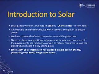 Introduction to Solar
• Solar panels were first invented in 1883 by “Charles Fritts”, in New York.
• It is basically an electronic device which converts sunlight in to electric
power.
• We have thousands of solar companies around the globe now.
• There has been an exceptional advancement in solar and now most of
the governments are funding to convert to natural resources to save the
planet which makes it a key selling point.
• Since 1989, Solar installation has grabbed a rapid pace in the US,
generating over 86000 Mega-Watt Power.
 