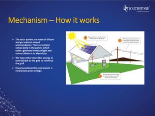 Mechanism – How it works
 The solar panels are made of silicon
and germanium doped
semiconductor. There are photo
voltaic cells in the panels which
collect photons from sunlight and
convert them in to electricity.
 We then either store this energy or
send it back to the grid to reinforce
the grid.
 Energy produced by solar panels is
renewable green energy.
 