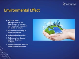 Environmental Effect
 With the rapid
advancements in our
lifestyles, we as humans
have negatively impacted
the health of nature.
 Where does solar help in
preserving nature.
 Reduces global warming.
 Reduces carbon dioxide
emission & carbon
footprint.
 Saves ozone layers. Reduces
depletion in atmosphere.
 
