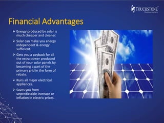 Financial Advantages
 Energy produced by solar is
much cheaper and cleaner.
 Solar can make you energy
independent & energy
sufficient.
 Gets you a payback for all
the extra power produced
out of your solar panels by
becoming a part of the
primary grid in the form of
rebate.
 Runs all major electrical
appliances.
 Saves you from
unpredictable increase or
inflation in electric prices.
 