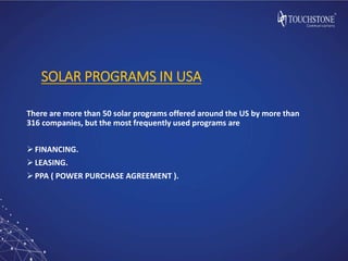 SOLAR PROGRAMS IN USA
There are more than 50 solar programs offered around the US by more than
316 companies, but the most frequently used programs are
FINANCING.
LEASING.
PPA ( POWER PURCHASE AGREEMENT ).
 