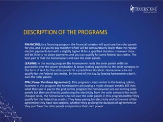 DESCRIPTION OF THE PROGRAMS
FINANCING: In a financing program the financial investor will purchase the solar panels
for you, and ask you to pay monthly which will be comparatively lower than the regular
electric payments but with a slightly higher IR for a specified duration. However there
will be little to no down payments and you can qualify for some federal tax credits. The
best part is that the homeowners will own the solar panels.
LEASING: In the leasing program the homeowner rents the solar panels with the
guarantee over the power production & keeps making payments to the solar company in
the form of rent for the solar panels for a predefined duration. Homeowners do not
qualify for the Federal tax credits. By the end of the day, by leasing homeowners don’t
own the solar panels.
PPA ( Power Purchase Agreement ): This program is very similar to the leasing option,
however in this program the homeowners are paying a much cheaper electric bill then
what they use to pay to the grid. In this program the homeowners are not renting solar
panels but they are directly purchasing the electricity from the solar company for much
cheaper rates, the homeowners do not own the solar panels in this program neither they
qualify for the federal tax credits. They keep paying for electricity and by the end of the
agreement they have two options, whether they prolong the duration of agreement or
they purchase the solar panels and produce their own power.
 