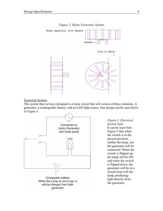 Design Specifications 4
Figure 2: Hydro Generator System
Electrical System:
The system that we have designed is a basic circuit that will consist of three elements. A
generator, a rechargeable battery, and an LED light source. Our design can be seen below
in Figure 3.
Figure 3: Electrical
System (left)
It can be seen from
Figure 3 that when
the switch is in the
present position,
neither the lamp, nor
the generator will be
connected. When the
switch is flipped up,
the lamp will be ON
and when the switch
is flipped down, the
generator will be in a
closed loop with the
lamp, producing
light directly from
the generator.
 