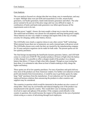 Cost Analysis 7
Cost Analysis:
The cost analysis focused on a design idea that was cheap, easy to manufacture, and easy
to repair. Multiple ideas were put forth and researched as in solar, stream hydro-
generators, roof hydro-generators, hand-crank dynamo generators and others. The solar
power seemed to be just out of the price range and was very difficult to repair. A
combination of hydro and hand-crank generators was fallen upon because all the
requirements seem to be met.
With the power “supply’ chosen, the team sought a cheap way to store the energy use.
The sealed lead acid battery was chosen for cost purposes and long lasting power supply.
These batteries are also very simple to recharge and require little in the way of safety
circuitry for charging; unlike other battery choices.
The LED bulbs were clearly a superior choice to any other current “bulb” technology.
What minimal losses there are in luminosity are easily returned upon with power saved.
The LED bulbs chosen were costly but they are insured by the manufacturing company
for 10 years and price negations can be made for bulk order. The present quotes are for
low quantity purchases.
The final design incorporating the hand/hydro dynamo generator, battery, and LED bulb
comes to a total cost of $49.99. This product produces 24 hours of light when the battery
is fully charged. It is possible to offer a cheaper model of the product via a cheaper
battery that allows 3.5 hours of light when fully charged. Though no exact testing has
been done, it is estimated to take about an hour of hand-cranking to fully charge the
higher end battery.
These quotes are all in low quantity purchases. For ease of purchase and quick delivery
time most of the products are from American vendors. For further cost reduction to boost
profit and clientele from lowered prices, it would be easy to get better quotes by make
large “bulk” purchases from the manufacture. If cost reduction can’t be met through
improved business relations then outsourcing the products to other countries and
suppliers may be considered.
The countries in question which would be interested in the product are also a source of
cheap labor. There may be cost benefits and reduced shipping costs if the product was
manufactured in the specific country. This would allow ease in training associates
involved in repair and upkeep of the product. If the company acted ethically in the
country in question, this would increase the respect of the product in the eyes of potential
clients acting as a source of advertising through local employees.
 