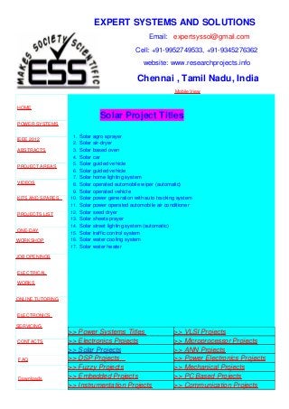 EXPERT SYSTEMS AND SOLUTIONS
Email: expertsyssol@gmail.com
Cell: +91-9952749533, +91-9345276362
website: www.researchprojects.info
Chennai , Tamil Nadu, India
Mobile View
HOME
POWER SYSTEMS
IEEE 2012
ABSTRACTS
PROJECT AREAS
VIDEOS
KITS AND SPARES
PROJECTS LIST
ONE-DAY
WORKSHOP
JOB OPENINGS
ELECTRICAL
WORKS
ONLINE TUTORING
ELECTRONICS
SERVICING
CONTACTS
FAQ
Downloads
Solar Project Titles
1. Solar agro sprayer
2. Solar air-dryer
3. Solar based oven
4. Solar car
5. Solar guided vehicle
6. Solar guided vehicle
7. Solar home lighting system
8. Solar operated automobile wiper (automatic)
9. Solar operated vehicle
10. Solar power generation with auto tracking system
11. Solar power operated automobile air conditioner
12. Solar seed dryer
13. Solar sheets prayer
14. Solar street lighting system (automatic)
15. Solar traffic control system
16. Solar water cooling system
17. Solar water heater
>> Power Systems Titles >> VLSI Projects
>> Electronics Projects >> Microprocessor Projects
>> Solar Projects >> ANN Projects
>> DSP Projects >> Power Electronics Projects
>> Fuzzy Projects >> Mechanical Projects
>> Embedded Projects >> PC Based Projects
>> Instrumentation Projects >> Communication Projects
 
