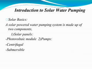 Introduction to Solar Water Pumping
Solar Basics:
A solar powered water pumping system is made up of
two components,
1)Solar panels:
-Photovoltaic module 2)Pumps:
-Centrifugal
-Submersible
 
